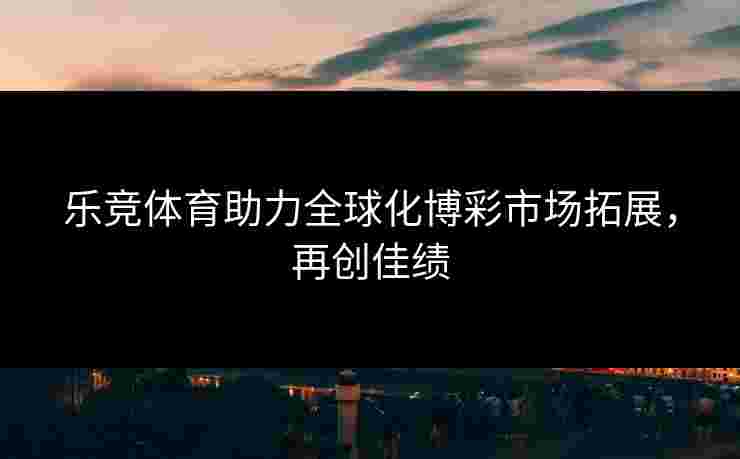 乐竞体育助力全球化博彩市场拓展，再创佳绩