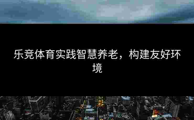 乐竞体育实践智慧养老，构建友好环境