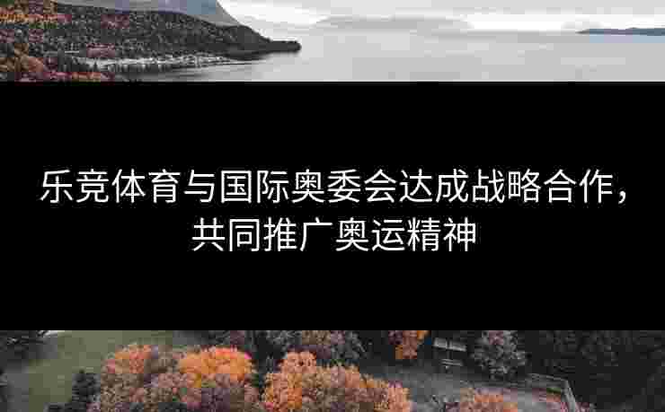 乐竞体育与国际奥委会达成战略合作，共同推广奥运精神