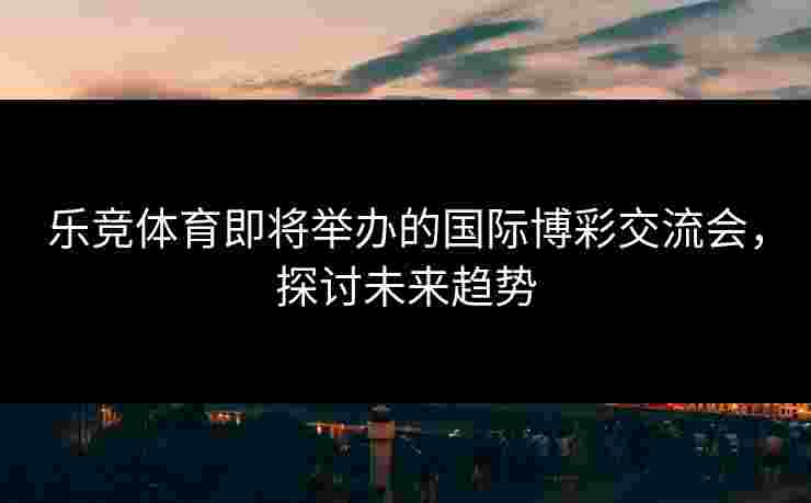 乐竞体育即将举办的国际博彩交流会，探讨未来趋势
