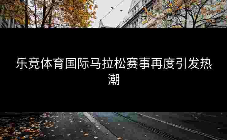 乐竞体育国际马拉松赛事再度引发热潮