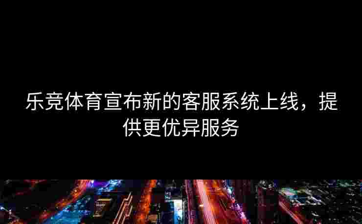 乐竞体育宣布新的客服系统上线，提供更优异服务