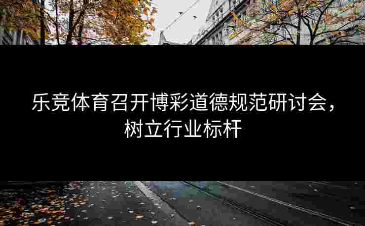 乐竞体育召开博彩道德规范研讨会，树立行业标杆