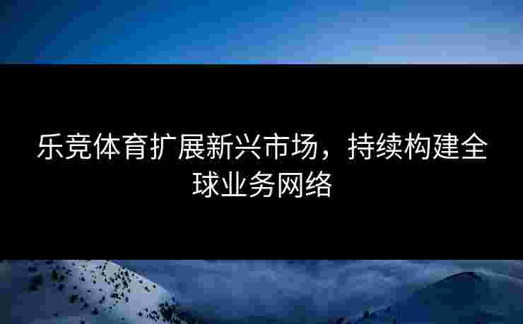 乐竞体育扩展新兴市场，持续构建全球业务网络