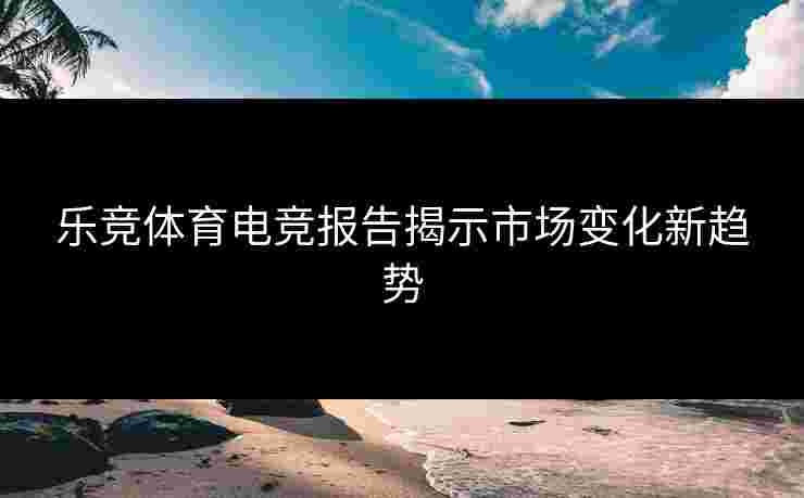 乐竞体育电竞报告揭示市场变化新趋势