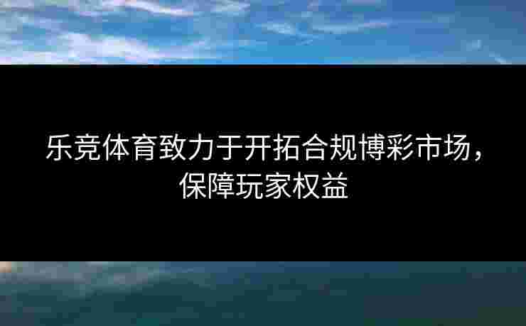 乐竞体育致力于开拓合规博彩市场，保障玩家权益
