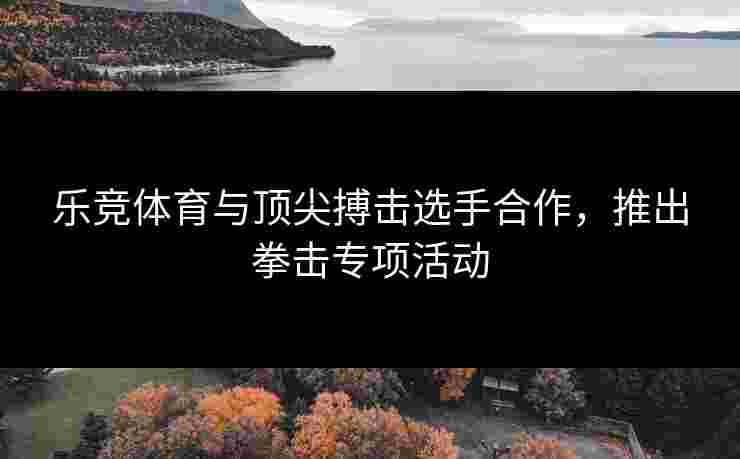 乐竞体育与顶尖搏击选手合作，推出拳击专项活动
