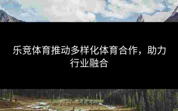 乐竞体育推动多样化体育合作，助力行业融合