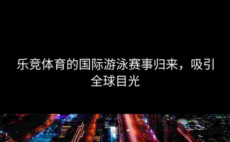 乐竞体育的国际游泳赛事归来，吸引全球目光