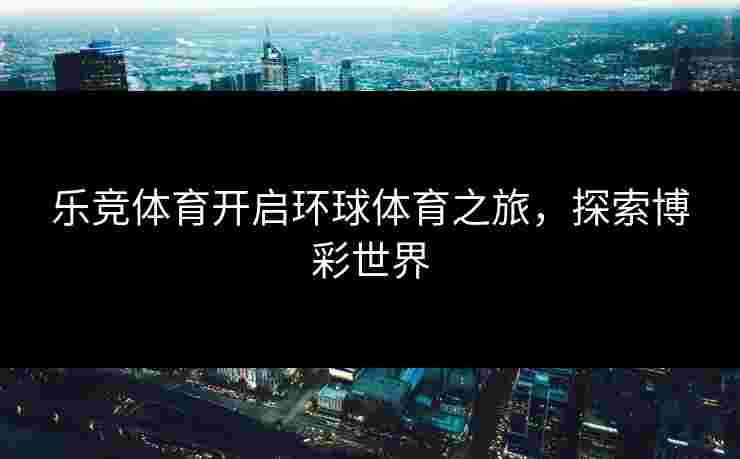 乐竞体育开启环球体育之旅，探索博彩世界