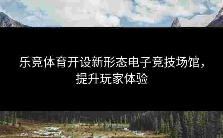 乐竞体育开设新形态电子竞技场馆，提升玩家体验
