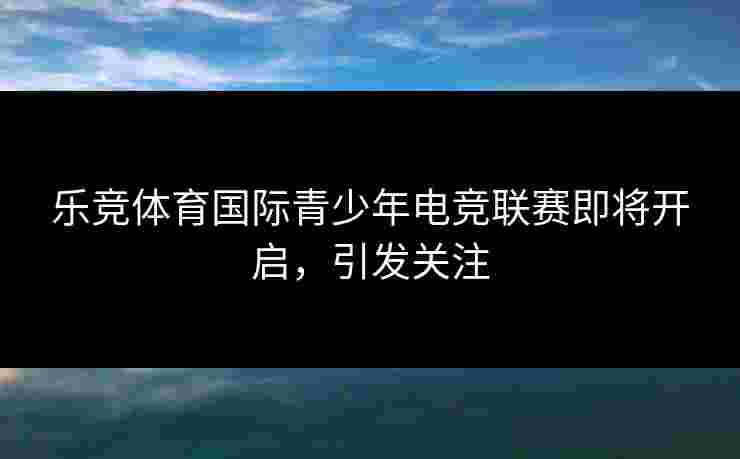 乐竞体育国际青少年电竞联赛即将开启，引发关注
