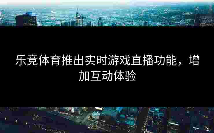 乐竞体育推出实时游戏直播功能，增加互动体验