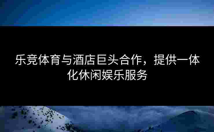 乐竞体育与酒店巨头合作，提供一体化休闲娱乐服务