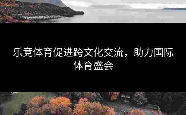 乐竞体育促进跨文化交流，助力国际体育盛会