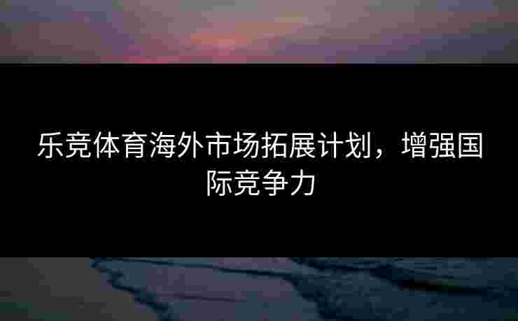 乐竞体育海外市场拓展计划，增强国际竞争力
