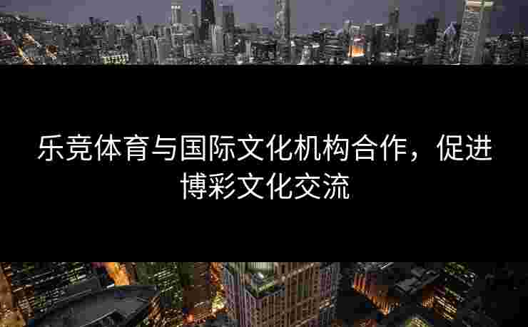 乐竞体育与国际文化机构合作，促进博彩文化交流