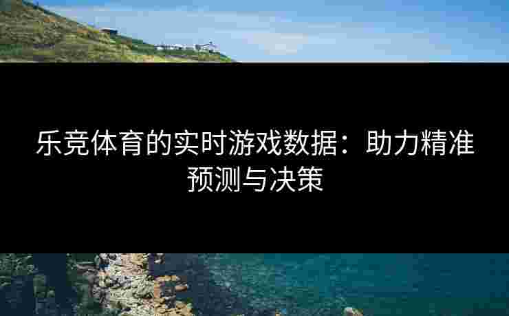 乐竞体育的实时游戏数据：助力精准预测与决策