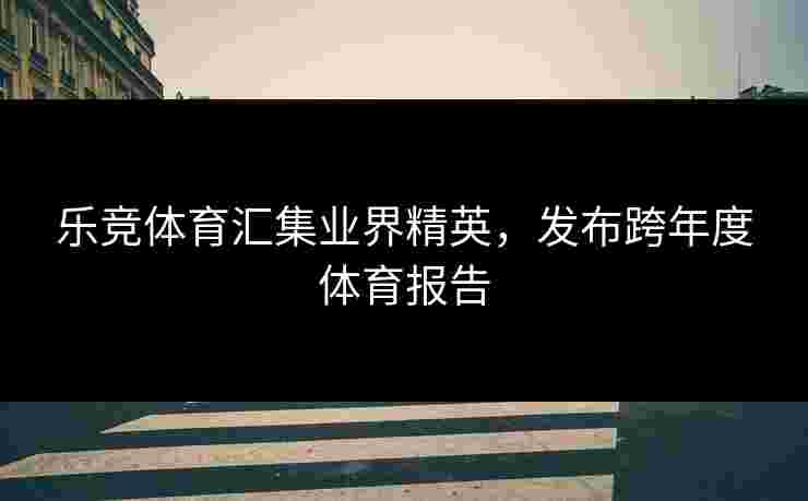 乐竞体育汇集业界精英，发布跨年度体育报告