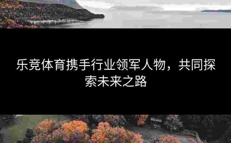 乐竞体育携手行业领军人物，共同探索未来之路