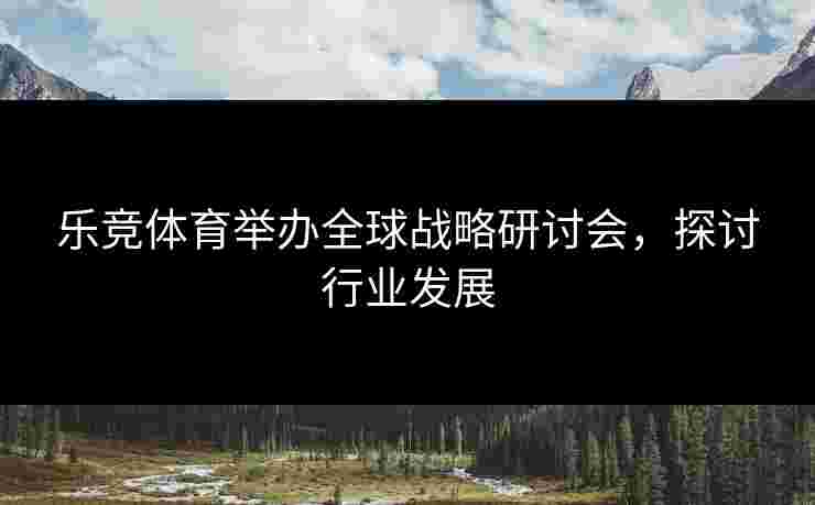 乐竞体育举办全球战略研讨会，探讨行业发展