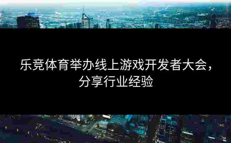 乐竞体育举办线上游戏开发者大会，分享行业经验