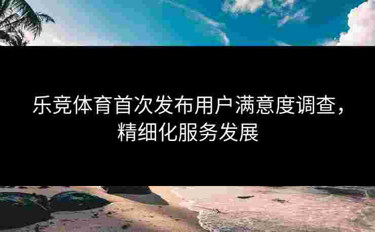 乐竞体育首次发布用户满意度调查，精细化服务发展