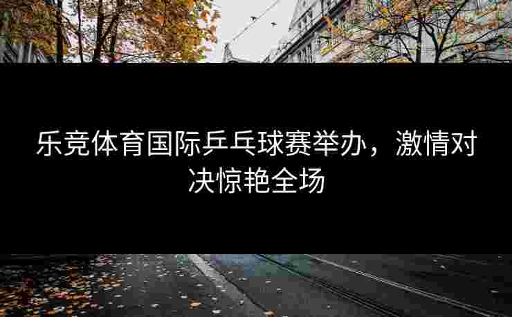 乐竞体育国际乒乓球赛举办，激情对决惊艳全场