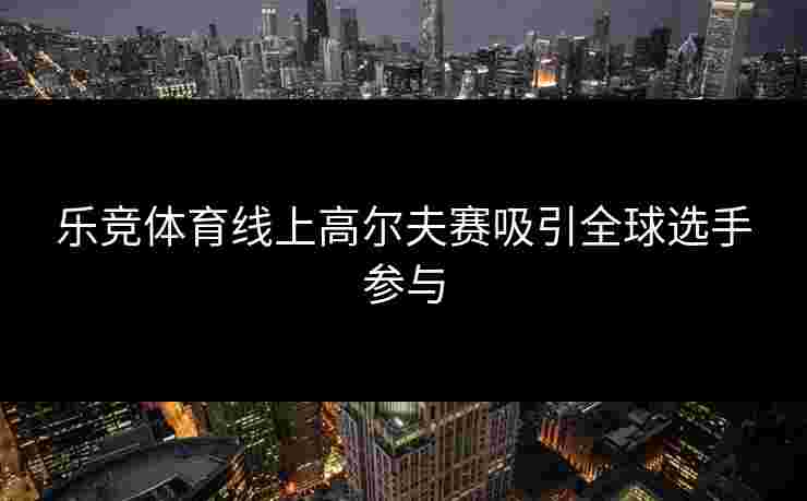 乐竞体育线上高尔夫赛吸引全球选手参与