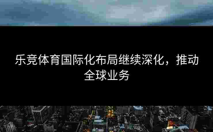 乐竞体育国际化布局继续深化，推动全球业务