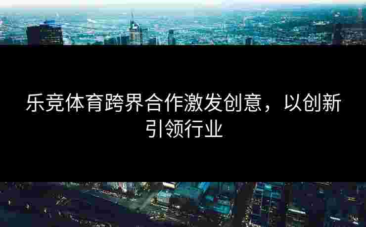 乐竞体育跨界合作激发创意，以创新引领行业