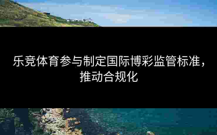 乐竞体育参与制定国际博彩监管标准，推动合规化