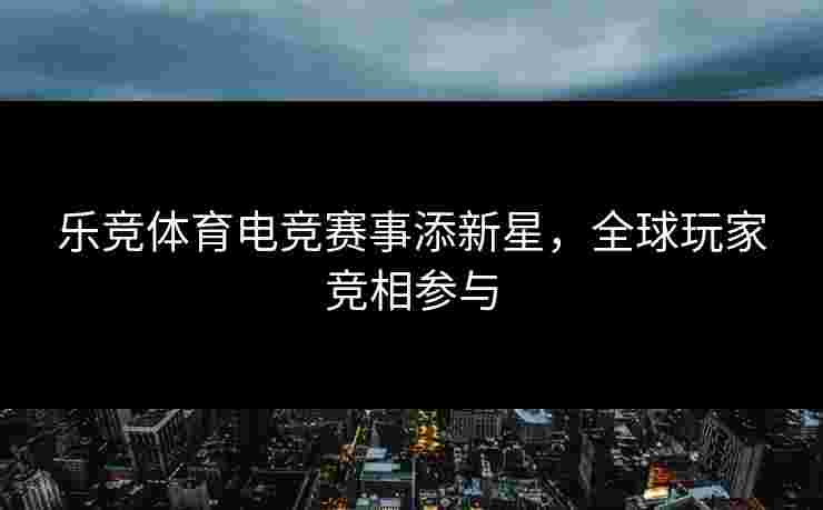 乐竞体育电竞赛事添新星，全球玩家竞相参与