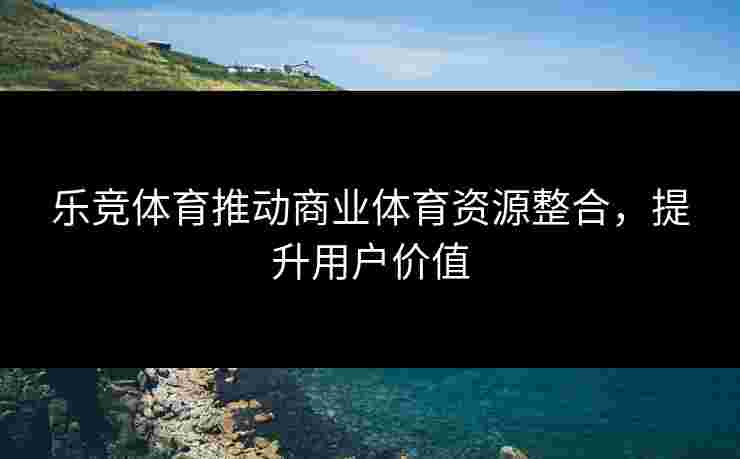 乐竞体育推动商业体育资源整合，提升用户价值