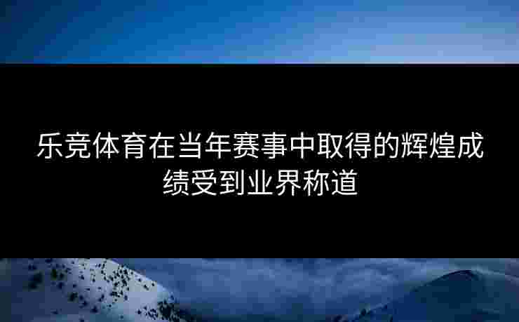 乐竞体育在当年赛事中取得的辉煌成绩受到业界称道
