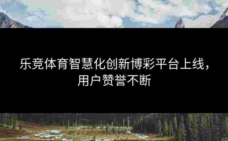 乐竞体育智慧化创新博彩平台上线，用户赞誉不断