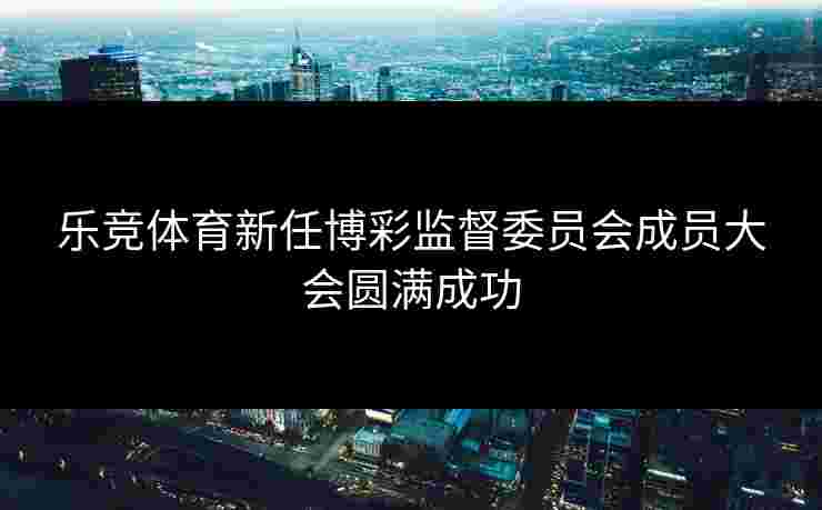 乐竞体育新任博彩监督委员会成员大会圆满成功