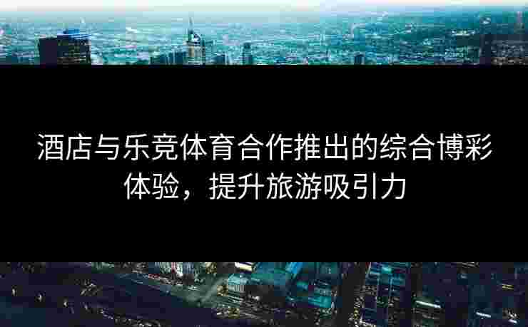 酒店与乐竞体育合作推出的综合博彩体验，提升旅游吸引力