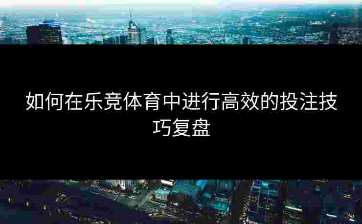 如何在乐竞体育中进行高效的投注技巧复盘