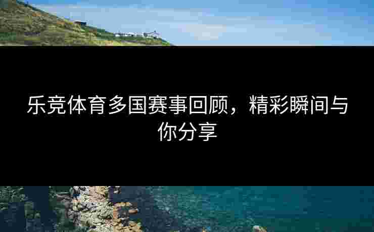 乐竞体育多国赛事回顾，精彩瞬间与你分享