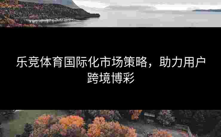 乐竞体育国际化市场策略，助力用户跨境博彩