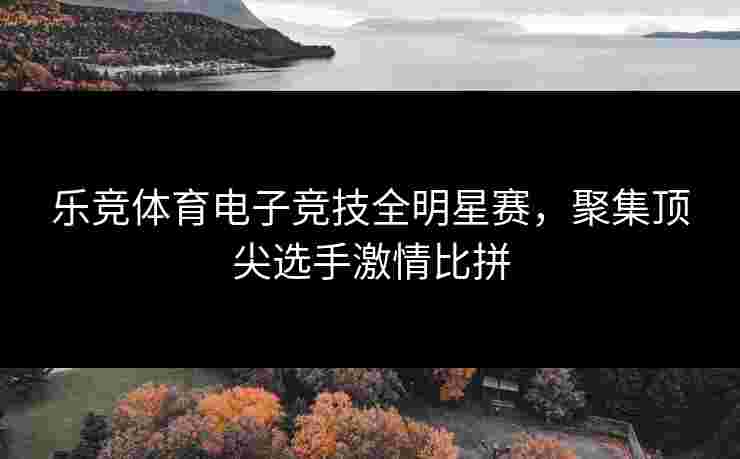 乐竞体育电子竞技全明星赛，聚集顶尖选手激情比拼