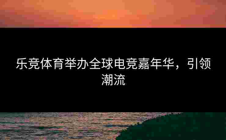 乐竞体育举办全球电竞嘉年华，引领潮流