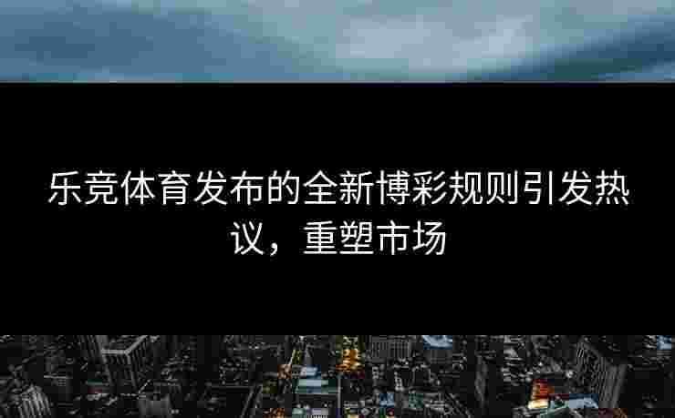 乐竞体育发布的全新博彩规则引发热议，重塑市场